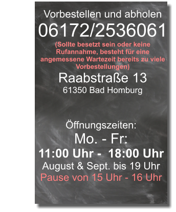 Vorbestellen und abholen 06172/2536061 (Sollte besetzt sein oder keine Rufannahme, besteht für eine angemessene Wartezeit bereits zu viele Vorbestellungen) Raabstraße 13 61350 Bad Homburg Öffnungszeiten: Mo. - Fr: 11:00 Uhr -  18:00 Uhr August & Sept. bis 19 Uhr Pause von 15 Uhr - 16 Uhr