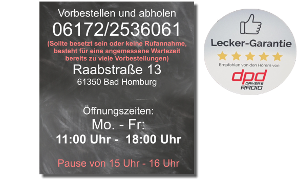 Vorbestellen und abholen 06172/2536061 (Sollte besetzt sein oder keine Rufannahme, besteht für eine angemessene Wartezeit bereits zu viele Vorbestellungen) Raabstraße 13 61350 Bad Homburg Öffnungszeiten: Mo. - Fr: 11:00 Uhr -  18:00 Uhr  Pause von 15 Uhr - 16 Uhr